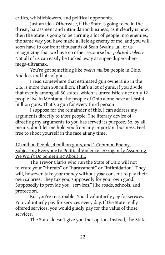 critics, whistleblowers, and political opponents.  Just an idea. Otherwise, if the State is going to be in the threat, harassment and intimidation business, as it clearly is now, then the State is going to be turning a lot of people into enemies the same way you have made a lifelong enemy of me, and you will soon have to confront thousands of Sean Swains...all of us recognizing that we have no other recourse but political violence. Not all of s can easily be tucked away at super-duper-uber- mega-ultramax.  ‘You’re got something like twelve million people in Ohio. And lots and lots of guns.  Iread somewhere that estimated gun ownership in the U.s. is more than 200 million. That’s alot of guns. If you divide that evenly among all 50 states, which is unrealistic since only 12 people live in Montana, the people of Ohio alone have at least 4 million guns. That’s a gun for every third person.  I suppose for the remainder of this, I can address my arguments directly to those people. The literary device of directing my arguments to you has served its purpose. So, by all means, don’t let me hold you from any important business, Feel free to shoot yourself in the face at any time.  12 million People, 4 million guns, and 1 Common Enemy  Subjecting Everyone to Political Violence...Arrogantly Assuming  We Won’t Do Something About It.., ‘The Trevor Clarks who run the State of Ohio will not  tolerate your “threats” or “harassment” or “intimidation.” They will, however, take your money without your consent to pay their own salaries, They tax you, supposedly for your own good. supposedly to provide you “services," like roads, schools, and protection.  But you’re reasonable. You’d voluntarily pay for services. You voluntarily pay for services every day. If the State really offered services, you would gladly pay for the value of those services.  The State doesn’t give you that option. Instead, the State  2 